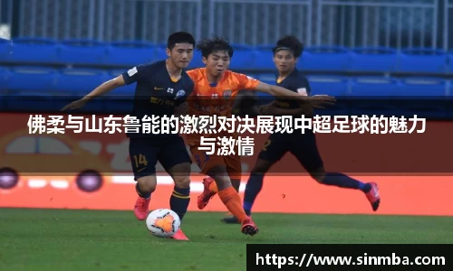 佛柔与山东鲁能的激烈对决展现中超足球的魅力与激情